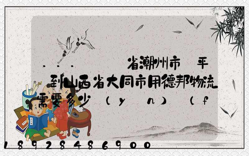 ...從廣東省潮州市饒平縣到山西省大同市用德邦物流需要多少運(yùn)費(fèi),需要...