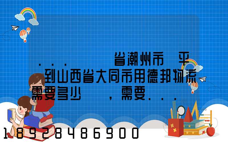 ...從廣東省潮州市饒平縣到山西省大同市用德邦物流需要多少運費,需要...