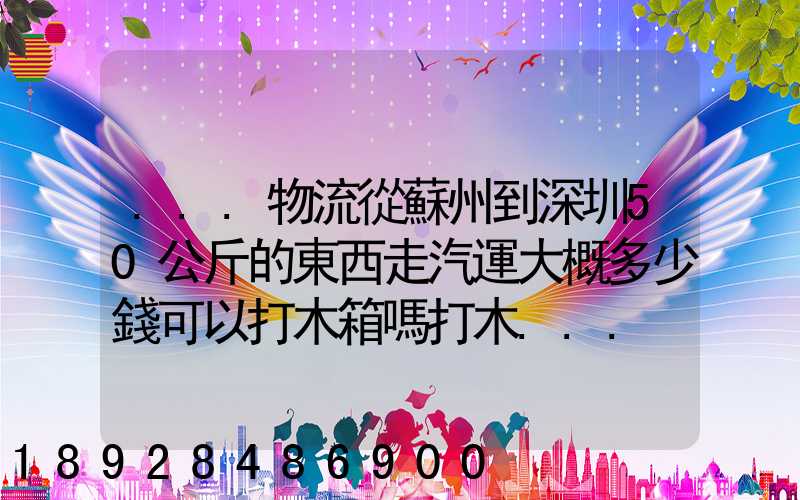 ...物流從蘇州到深圳50公斤的東西走汽運大概多少錢可以打木箱嗎打木...