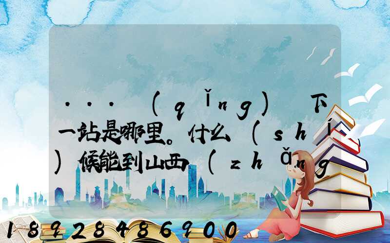 ...請(qǐng)問下一站是哪里。什么時(shí)候能到山西長(zhǎng)治市