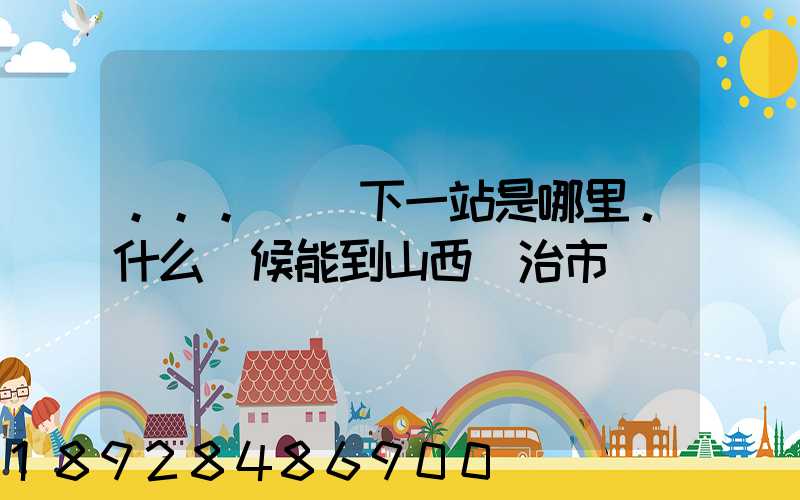 ...請問下一站是哪里。什么時候能到山西長治市