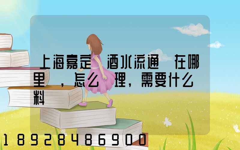 上海嘉定區酒水流通證在哪里辦,怎么辦理,需要什么資料