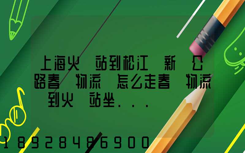 上海火車站到松江區新車公路春強物流園怎么走春強物流園到火車站坐...