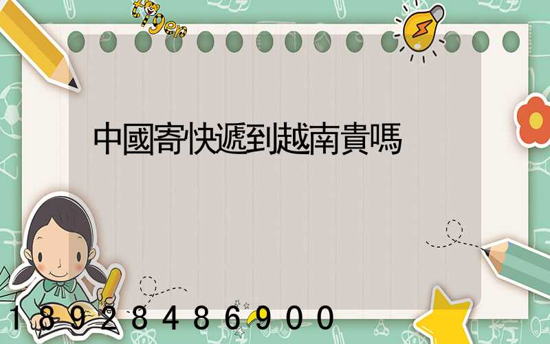 中國寄快遞到越南貴嗎