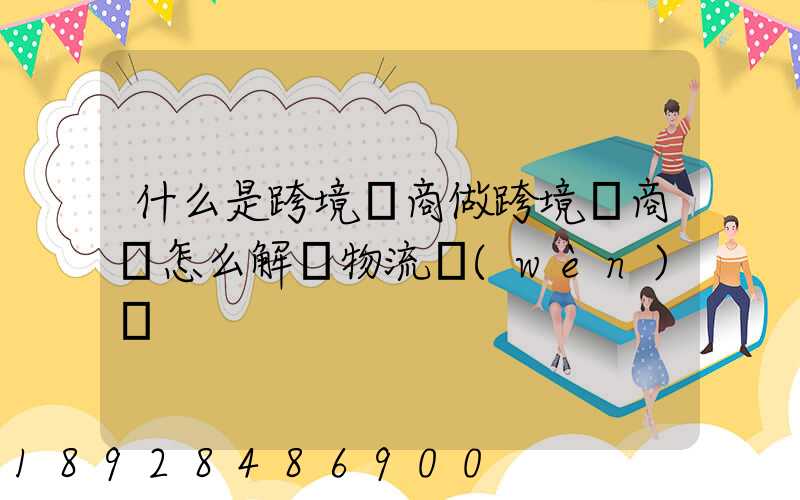 什么是跨境電商做跨境電商該怎么解決物流問(wèn)題