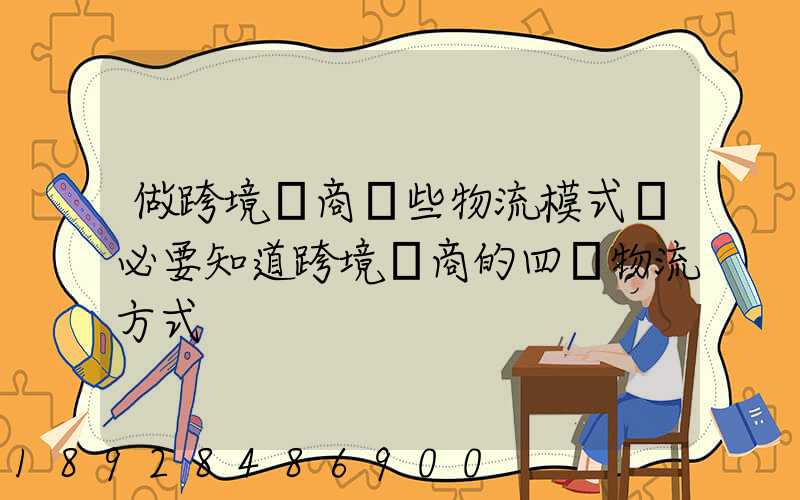 做跨境電商這些物流模式務必要知道跨境電商的四種物流方式