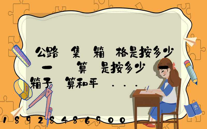 公路運集裝箱價格是按多少錢一噸計算還是按多少錢一個箱子計算和平時...