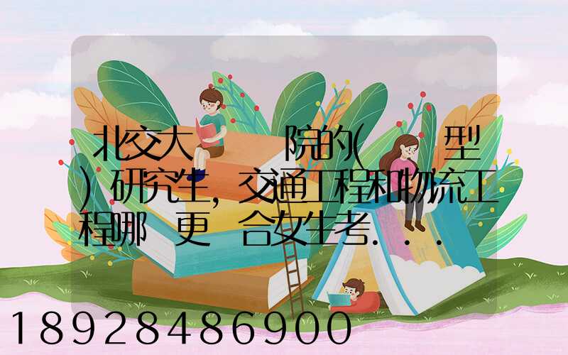 北交大運輸學院的(專業型)研究生,交通工程和物流工程哪個更適合女生考...
