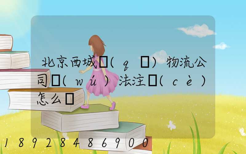 北京西城區(qū)物流公司無(wú)法注冊(cè)怎么辦