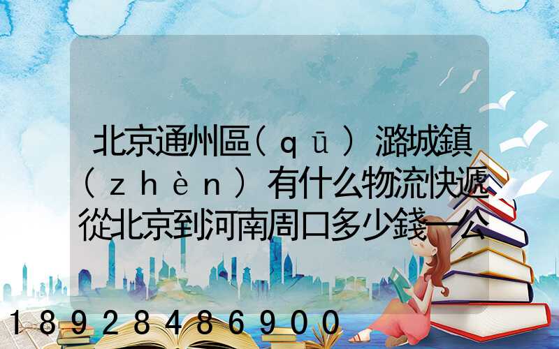 北京通州區(qū)潞城鎮(zhèn)有什么物流快遞從北京到河南周口多少錢一公斤知道...