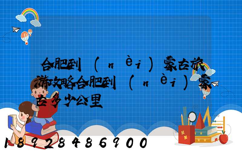 合肥到內(nèi)蒙古旅游攻略合肥到內(nèi)蒙古多少公里