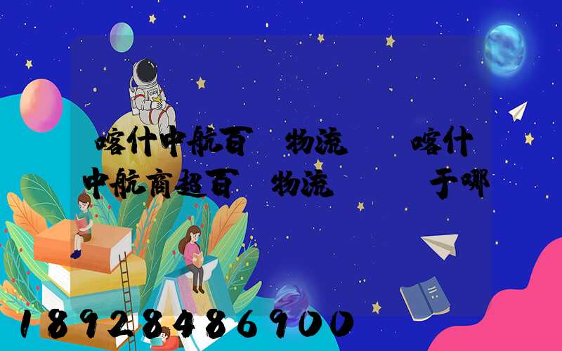 喀什中航百貨物流園(喀什中航商超百貨物流園)屬于哪個(gè)區(qū)