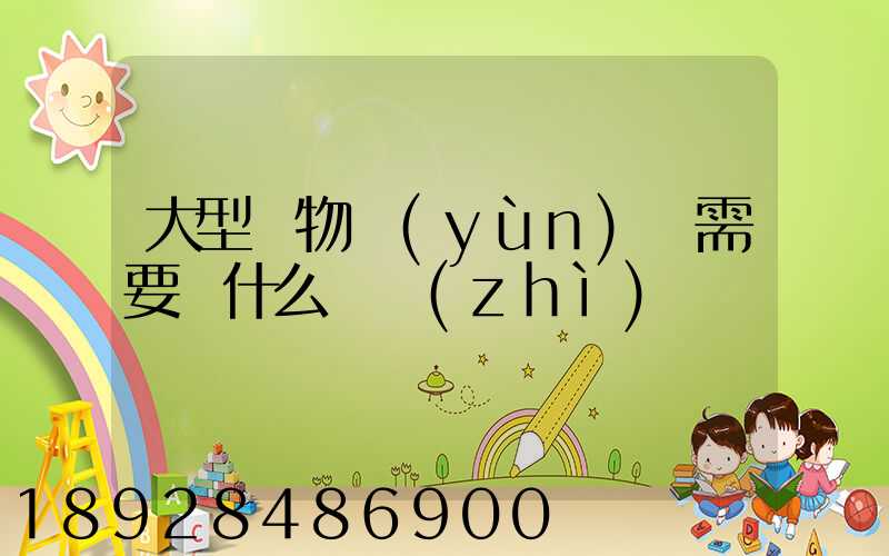 大型貨物運(yùn)輸需要辦什么資質(zhì)