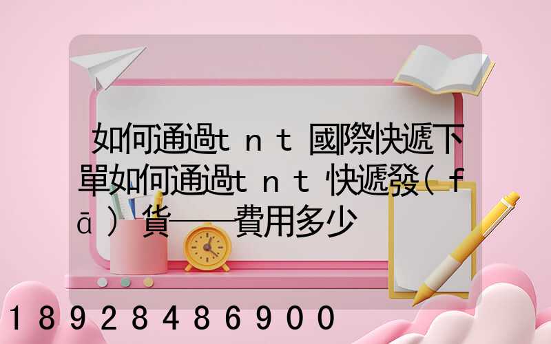 如何通過tnt國際快遞下單如何通過tnt快遞發(fā)貨——費用多少