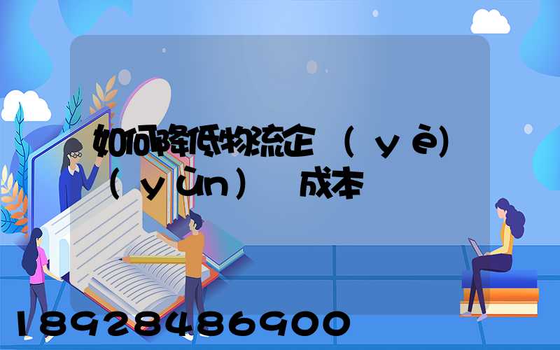 如何降低物流企業(yè)運(yùn)輸成本