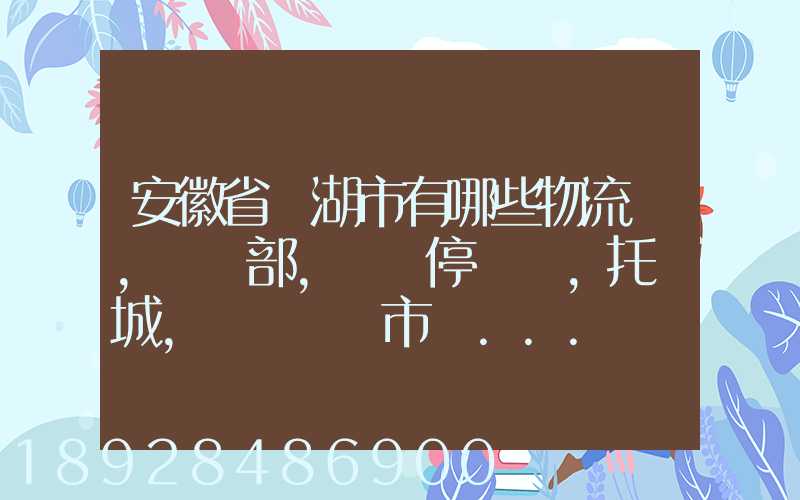 安徽省蕪湖市有哪些物流園,貨運部,貨運停車場,托運城,專線貨運市場...