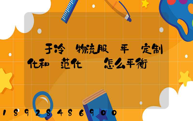 對于冷鏈物流服務平臺定制化和規范化應該怎么平衡