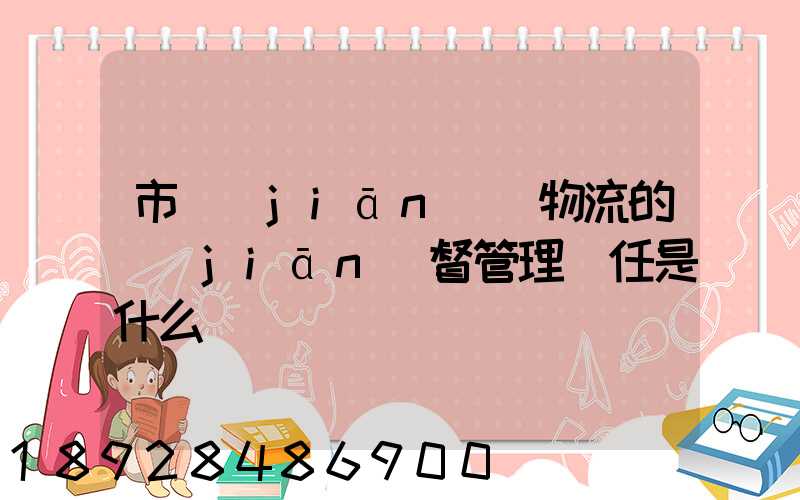 市監(jiān)對物流的監(jiān)督管理責任是什么