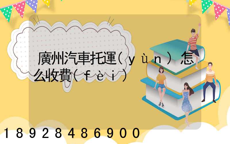 廣州汽車托運(yùn)怎么收費(fèi)