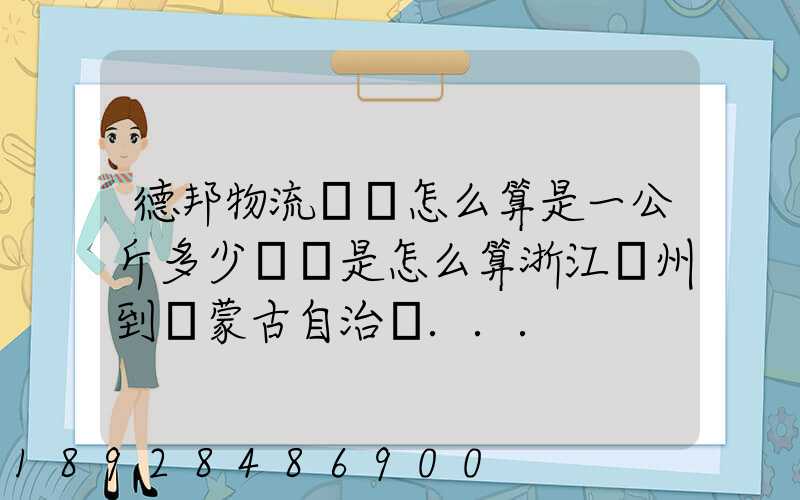 德邦物流運費怎么算是一公斤多少錢還是怎么算浙江溫州到內蒙古自治區...