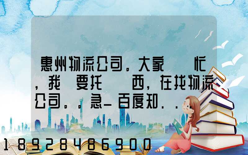 惠州物流公司。大家幫幫忙,我廠要托運東西,在找物流公司。。急_百度知...