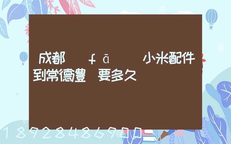 成都發(fā)貨小米配件到常德澧縣要多久