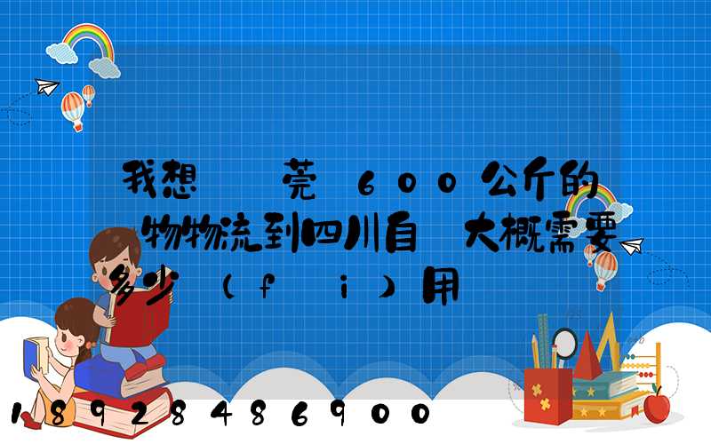 我想從東莞辦600公斤的貨物物流到四川自貢大概需要多少費(fèi)用