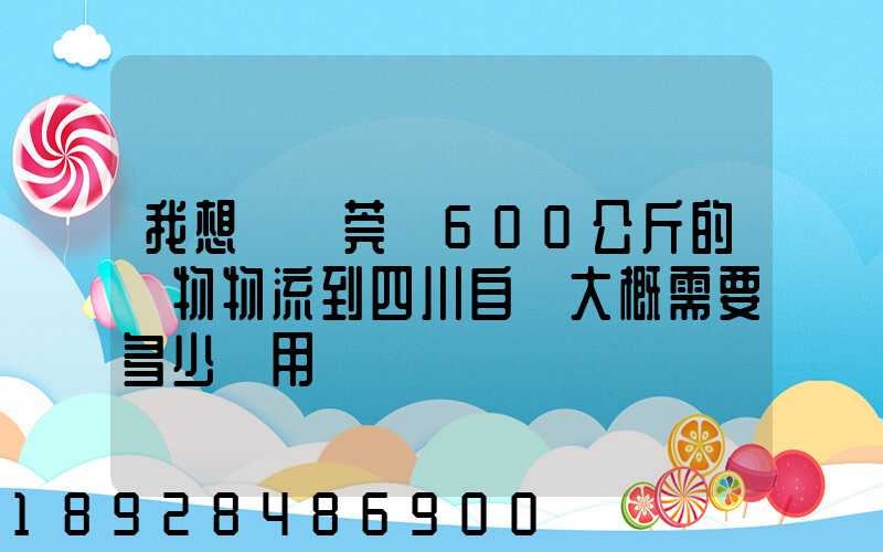 我想從東莞辦600公斤的貨物物流到四川自貢大概需要多少費用