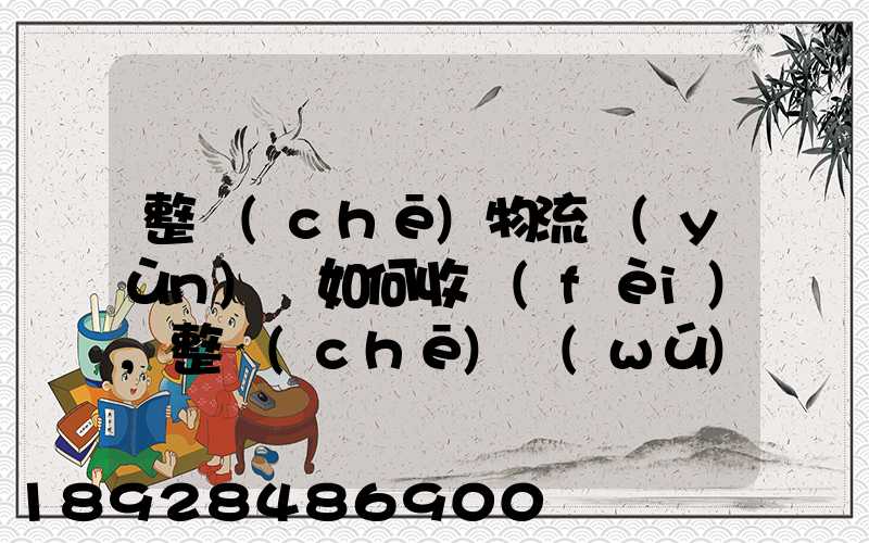 整車(chē)物流運(yùn)輸如何收費(fèi),整車(chē)無(wú)聊運(yùn)輸收費(fèi)標(biāo)準(zhǔn)