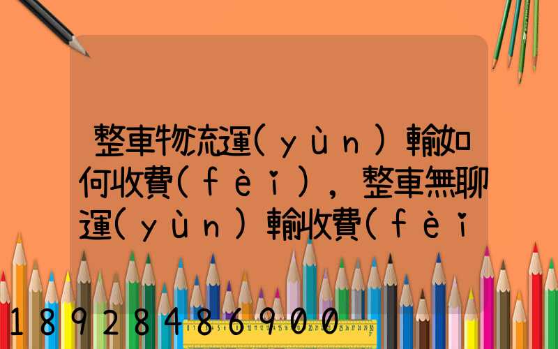 整車物流運(yùn)輸如何收費(fèi),整車無聊運(yùn)輸收費(fèi)標(biāo)準(zhǔn)