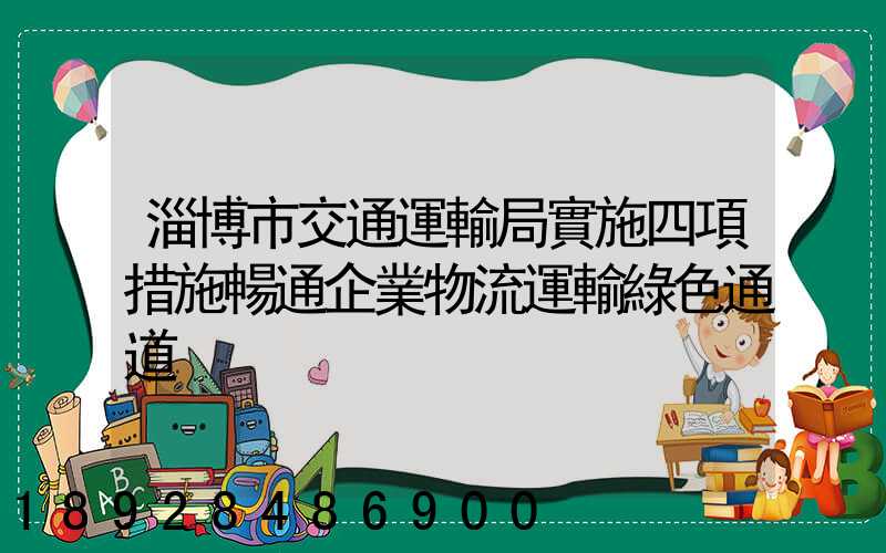 淄博市交通運輸局實施四項措施暢通企業物流運輸綠色通道