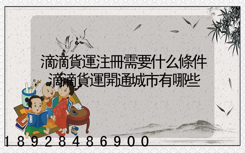 滴滴貨運注冊需要什么條件,滴滴貨運開通城市有哪些