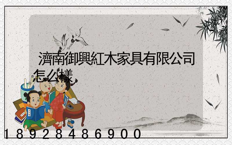 濟南御興紅木家具有限公司怎么樣