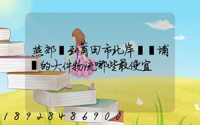 燕郊鎮到莆田市北岸區東埔鎮的大件物流哪些最便宜