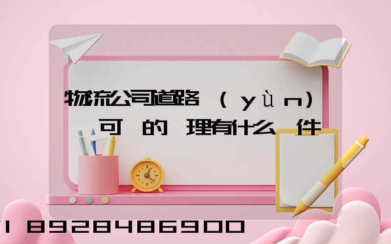 物流公司道路運(yùn)輸許可證的辦理有什么條件