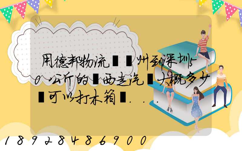 用德邦物流從蘇州到深圳50公斤的東西走汽運大概多少錢可以打木箱嗎...
