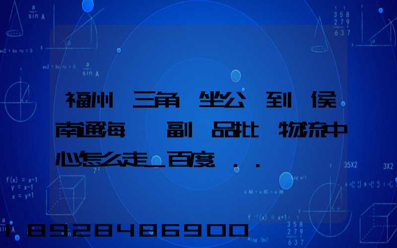 福州從三角埕坐公車到閩侯南通海峽農副產品批發物流中心怎么走_百度...