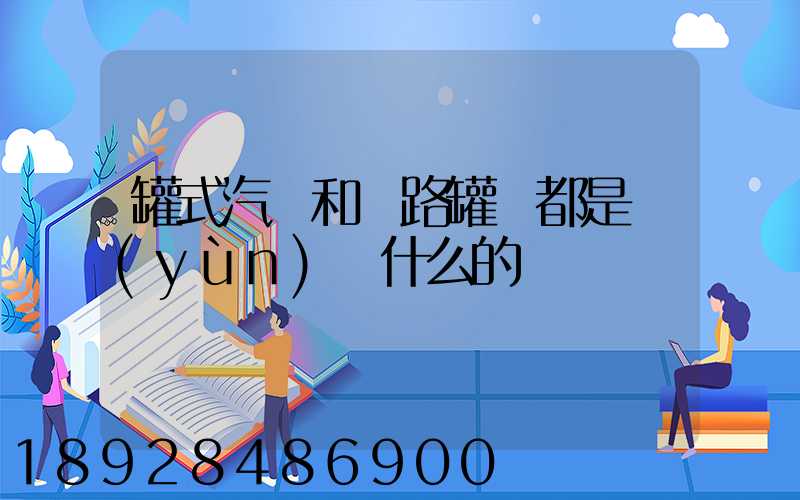 罐式汽車和鐵路罐車都是運(yùn)輸什么的