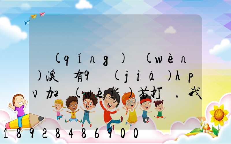請(qǐng)問(wèn)澳門有9價(jià)hpv加衛(wèi)苗打嗎,我知道香港有得打,澳門的跟香港的一樣的...