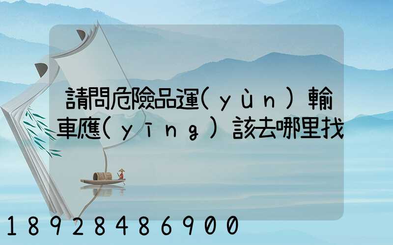 請問危險品運(yùn)輸車應(yīng)該去哪里找