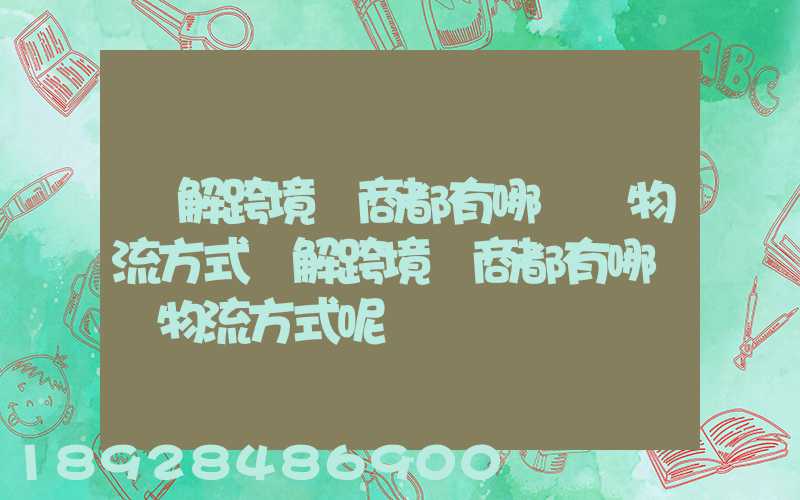 講解跨境電商都有哪幾種物流方式講解跨境電商都有哪幾種物流方式呢