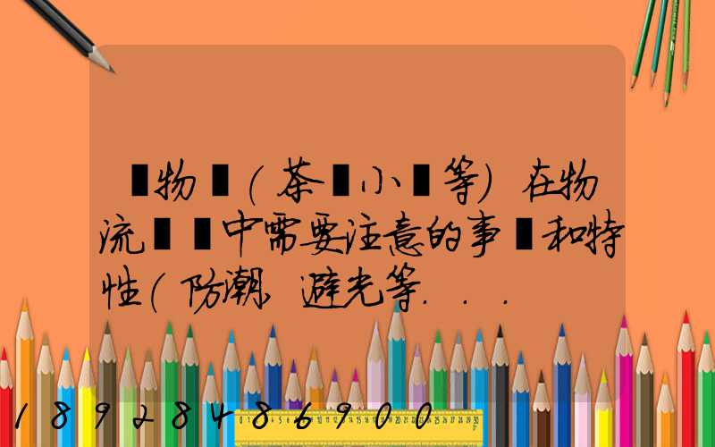 貨物學(茶葉小麥等)在物流運輸中需要注意的事項和特性(防潮,避光等...