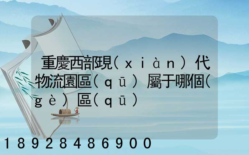 重慶西部現(xiàn)代物流園區(qū)屬于哪個(gè)區(qū)