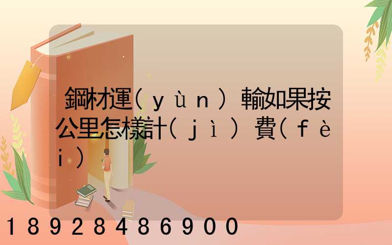 鋼材運(yùn)輸如果按公里怎樣計(jì)費(fèi)