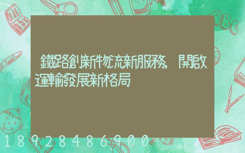 鐵路創新物流新服務,開啟運輸發展新格局