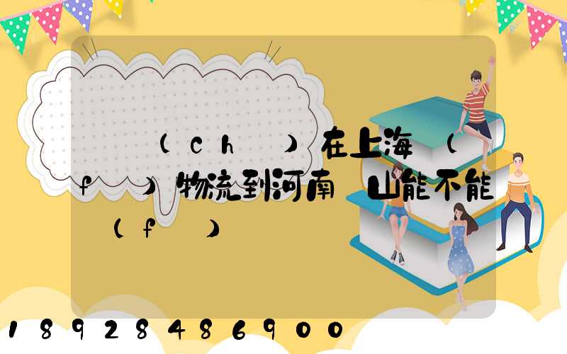 電車(chē)在上海發(fā)物流到河南魯山能不能發(fā)