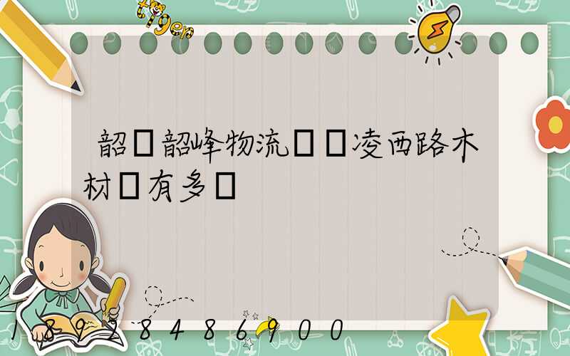 韶關韶峰物流園離凌西路木材廠有多遠